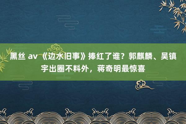 黑丝 av 《边水旧事》捧红了谁？郭麒麟、吴镇宇出圈不料外，蒋奇明最惊喜