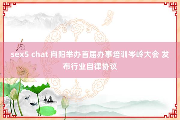 sex5 chat 向阳举办首届办事培训岑岭大会 发布行业自律协议