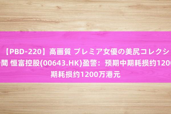 【PBD-220】高画質 プレミア女優の美尻コレクション8時間 恒富控股(00643.HK)盈警：预期中期耗损约1200万港元