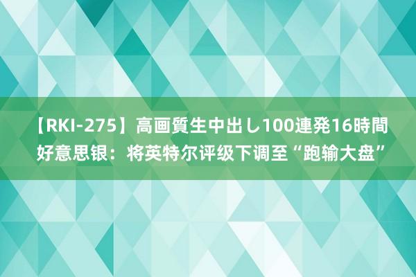 【RKI-275】高画質生中出し100連発16時間 好意思银：将英特尔评级下调至“跑输大盘”