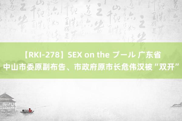 【RKI-278】SEX on the プール 广东省中山市委原副布告、市政府原市长危伟汉被“双开”