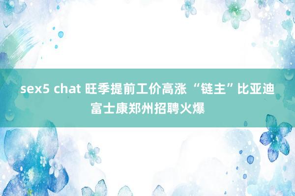 sex5 chat 旺季提前工价高涨 “链主”比亚迪富士康郑州招聘火爆