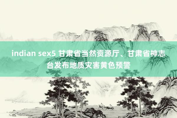 indian sex5 甘肃省当然资源厅、甘肃省神志台发布地质灾害黄色预警