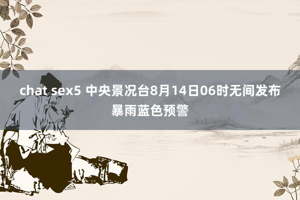 chat sex5 中央景况台8月14日06时无间发布暴雨蓝色预警