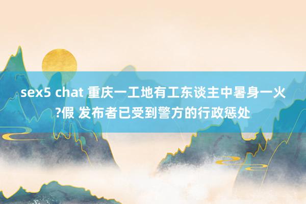 sex5 chat 重庆一工地有工东谈主中暑身一火?假 发布者已受到警方的行政惩处