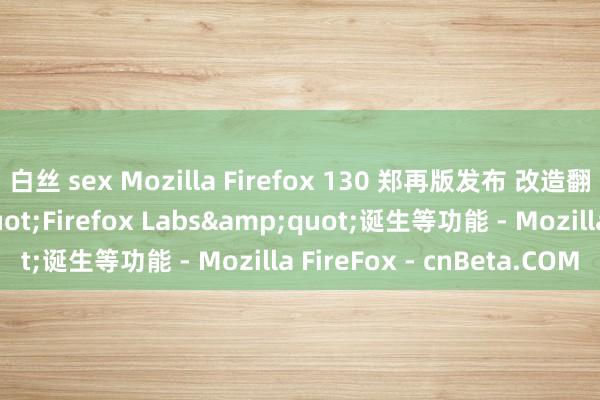 白丝 sex Mozilla Firefox 130 郑再版发布 改造翻译功能 新增&quot;Firefox Labs&quot;诞生等功能 - Mozilla FireFox - cnBeta.COM