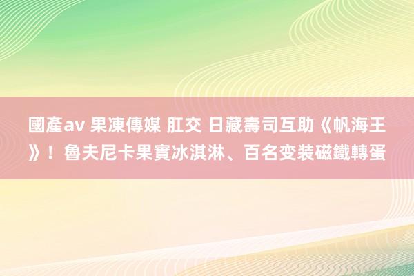 國產av 果凍傳媒 肛交 日藏壽司互助《帆海王》！魯夫尼卡果實冰淇淋、百名变装磁鐵轉蛋