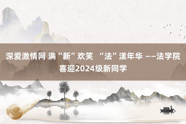 深爱激情网 满“新”欢笑  “法”漾年华 ——法学院喜迎2024级新同学