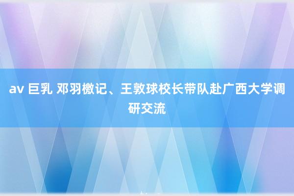 av 巨乳 邓羽檄记、王敦球校长带队赴广西大学调研交流