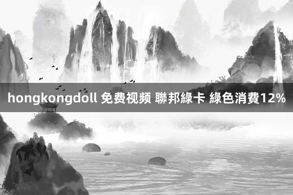 hongkongdoll 免费视频 聯邦綠卡 綠色消費12%