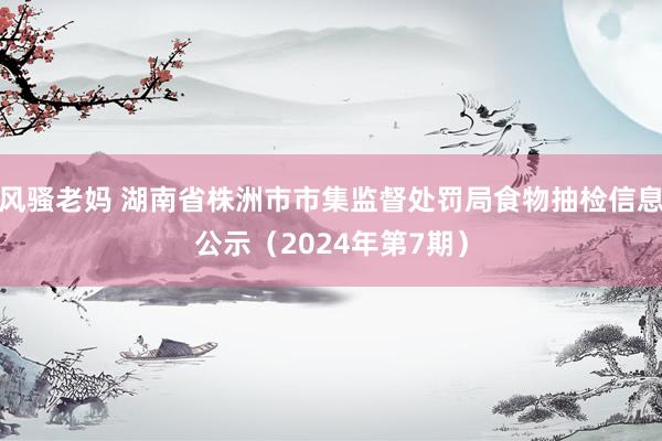 风骚老妈 湖南省株洲市市集监督处罚局食物抽检信息公示（2024年第7期）