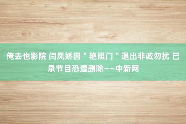 俺去也影院 闫凤娇因＂艳照门＂退出非诚勿扰 已录节目恐遭删除——中新网