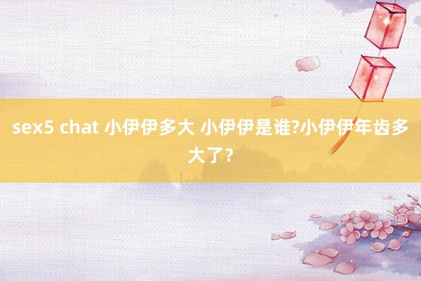 sex5 chat 小伊伊多大 小伊伊是谁?小伊伊年齿多大了？