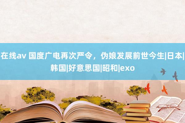 在线av 国度广电再次严令，伪娘发展前世今生|日本|韩国|好意思国|昭和|exo