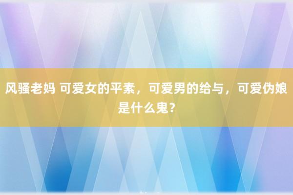 风骚老妈 可爱女的平素，可爱男的给与，可爱伪娘是什么鬼？