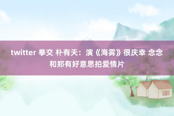 twitter 拳交 朴有天：演《海雾》很庆幸 念念和郑有好意思拍爱情片