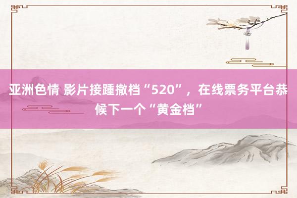 亚洲色情 影片接踵撤档“520”，在线票务平台恭候下一个“黄金档”