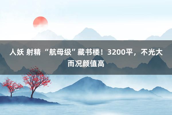 人妖 射精 “航母级”藏书楼！3200平，不光大而况颜值高