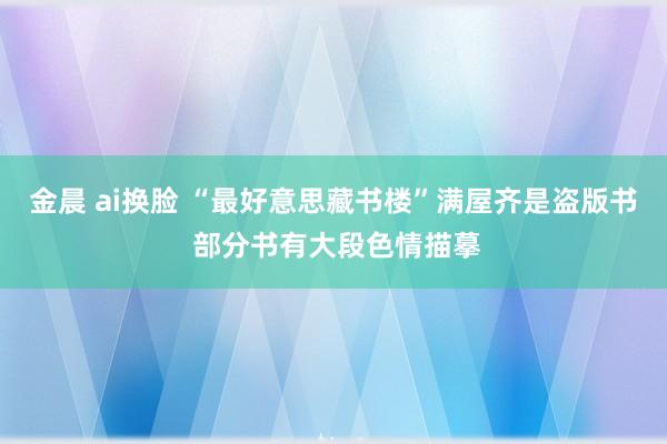 金晨 ai换脸 “最好意思藏书楼”满屋齐是盗版书 部分书有大段色情描摹