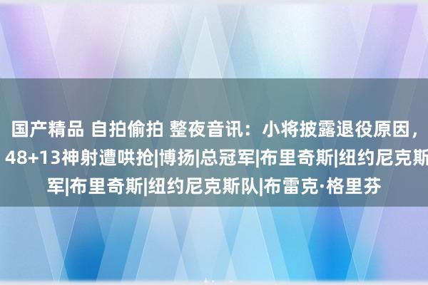 国产精品 自拍偷拍 整夜音讯：小将披露退役原因，大桥新合同曝光，48+13神射遭哄抢|博扬|总冠军|布里奇斯|纽约尼克斯队|布雷克·格里芬