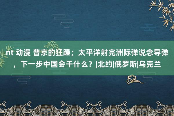 nt 动漫 普京的狂躁；太平洋射完洲际弹说念导弹，下一步中国会干什么？|北约|俄罗斯|乌克兰