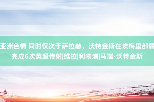 亚洲色情 同时仅次于萨拉赫，沃特金斯在埃梅里部属完成6次英超传射|维拉|利物浦|马瑞·沃特金斯