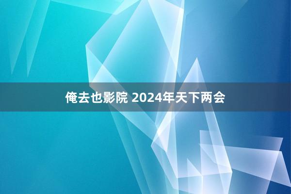 俺去也影院 2024年天下两会