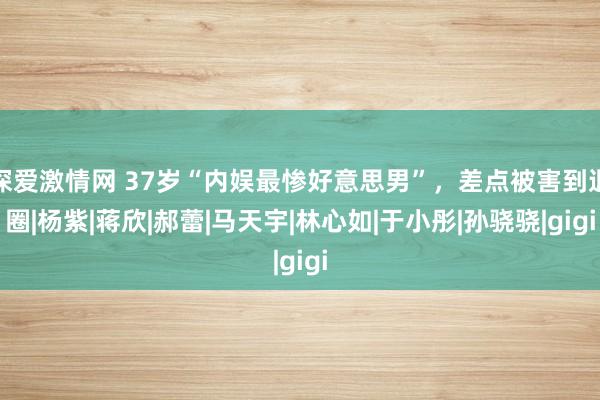 深爱激情网 37岁“内娱最惨好意思男”，差点被害到退圈|杨紫|蒋欣|郝蕾|马天宇|林心如|于小彤|孙骁骁|gigi