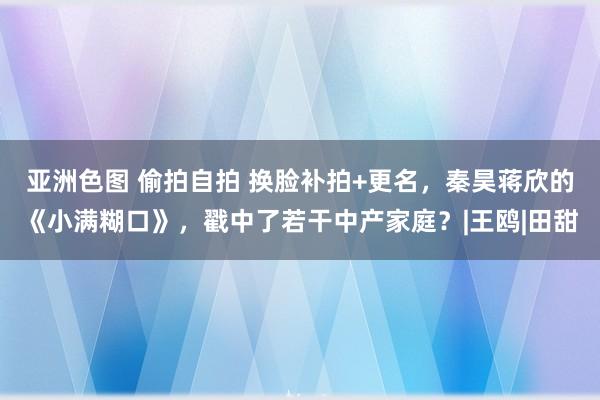 亚洲色图 偷拍自拍 换脸补拍+更名，秦昊蒋欣的《小满糊口》，戳中了若干中产家庭？|王鸥|田甜