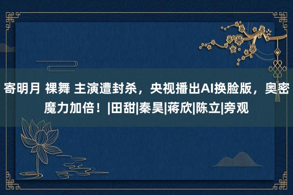 寄明月 裸舞 主演遭封杀，央视播出AI换脸版，奥密魔力加倍！|田甜|秦昊|蒋欣|陈立|旁观